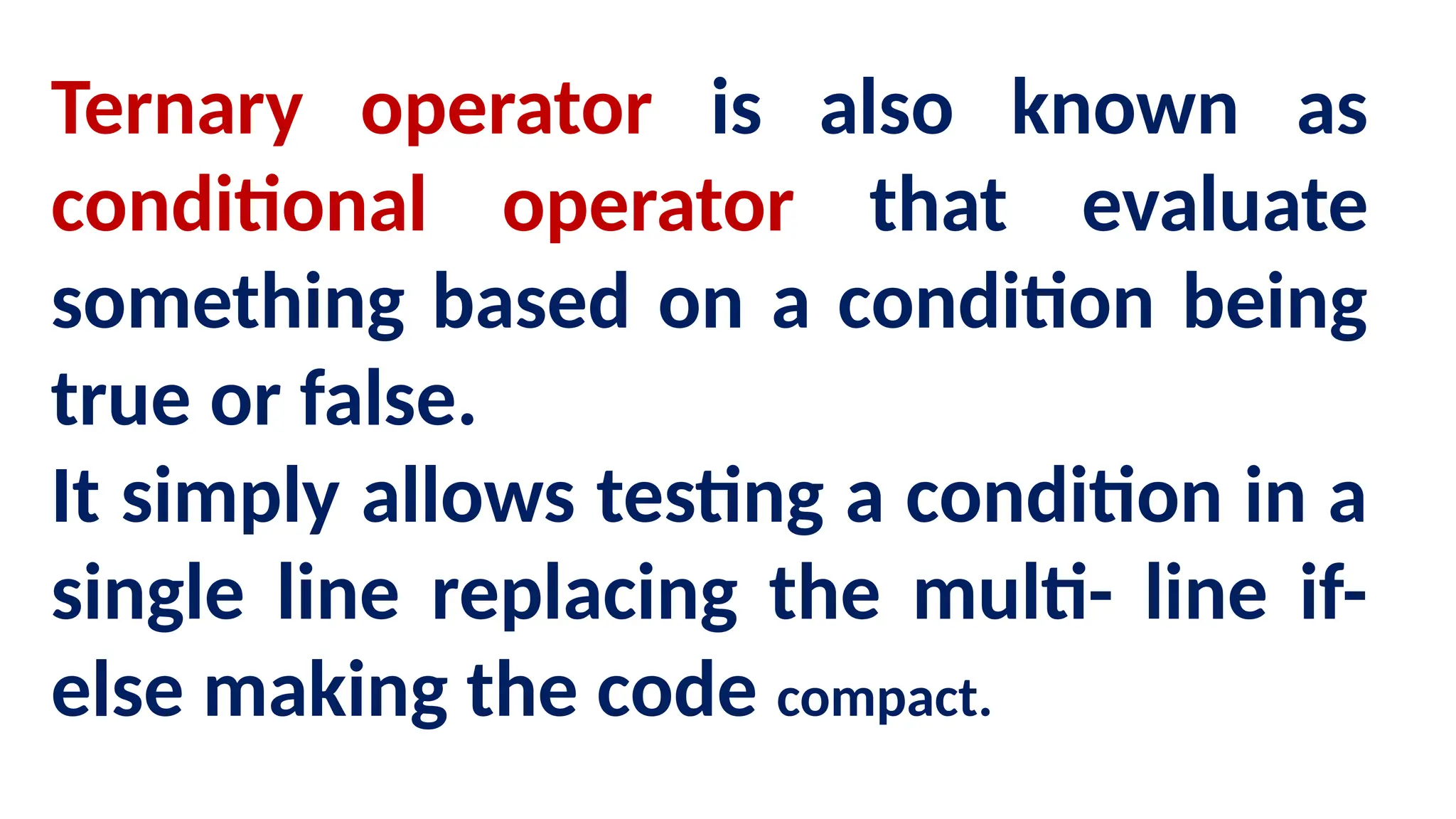 Ternary operator is also known as
conditional operator that evaluate
something based on a condition being
true or false.
It simply allows testing a condition in a
single line replacing the multi- line if-
else making the code compact.
 