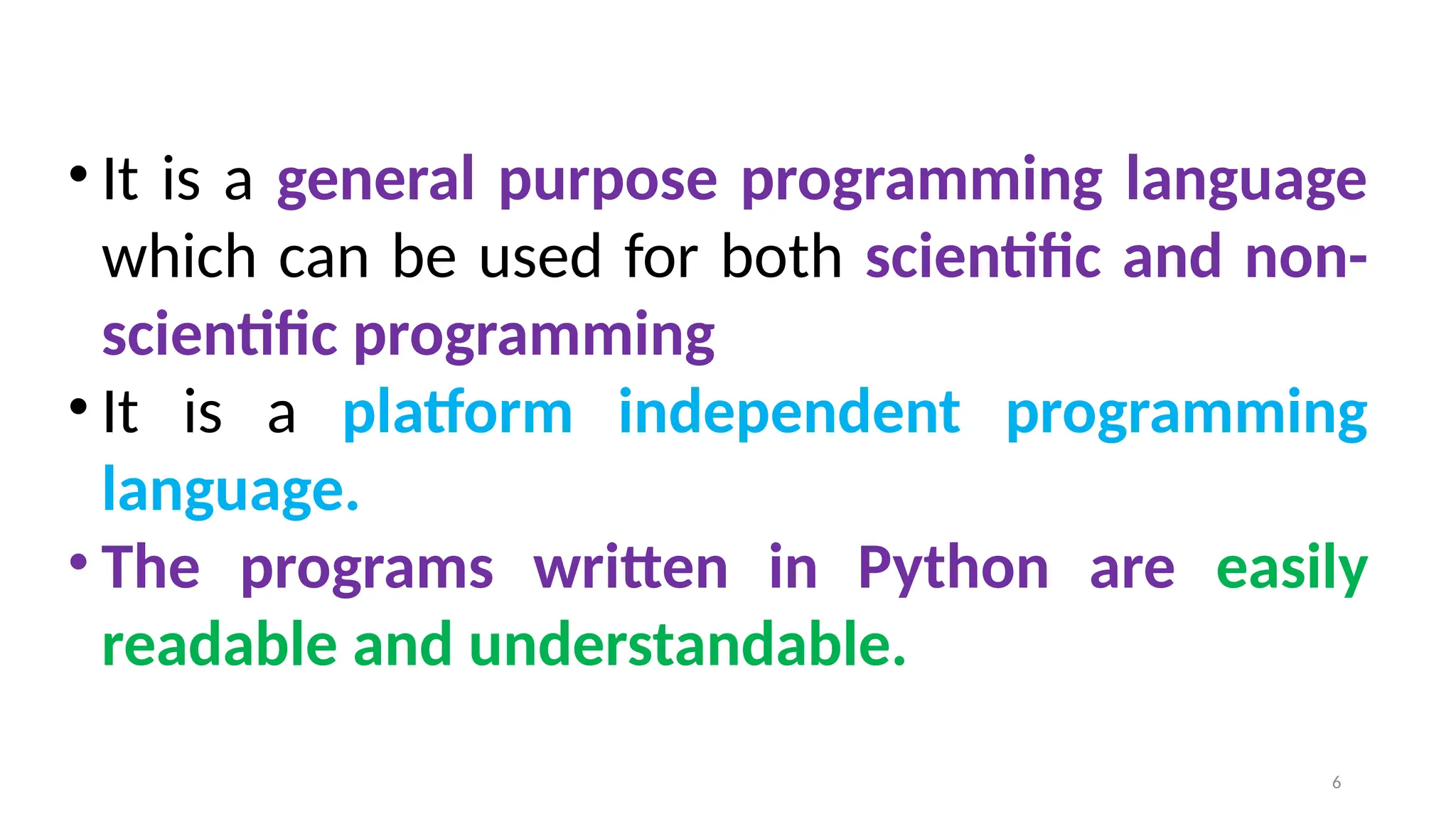 • It is a general purpose programming language
which can be used for both scientific and non-
scientific programming
• It is a platform independent programming
language.
• The programs written in Python are easily
readable and understandable.
6
 