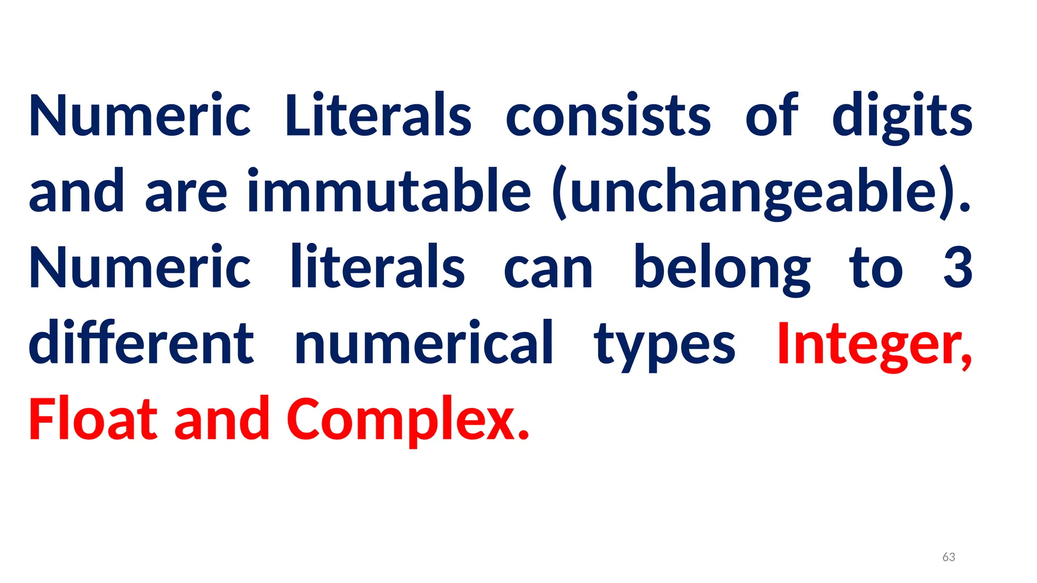 Numeric Literals consists of digits
and are immutable (unchangeable).
Numeric literals can belong to 3
different numerical types Integer,
Float and Complex.
63
 