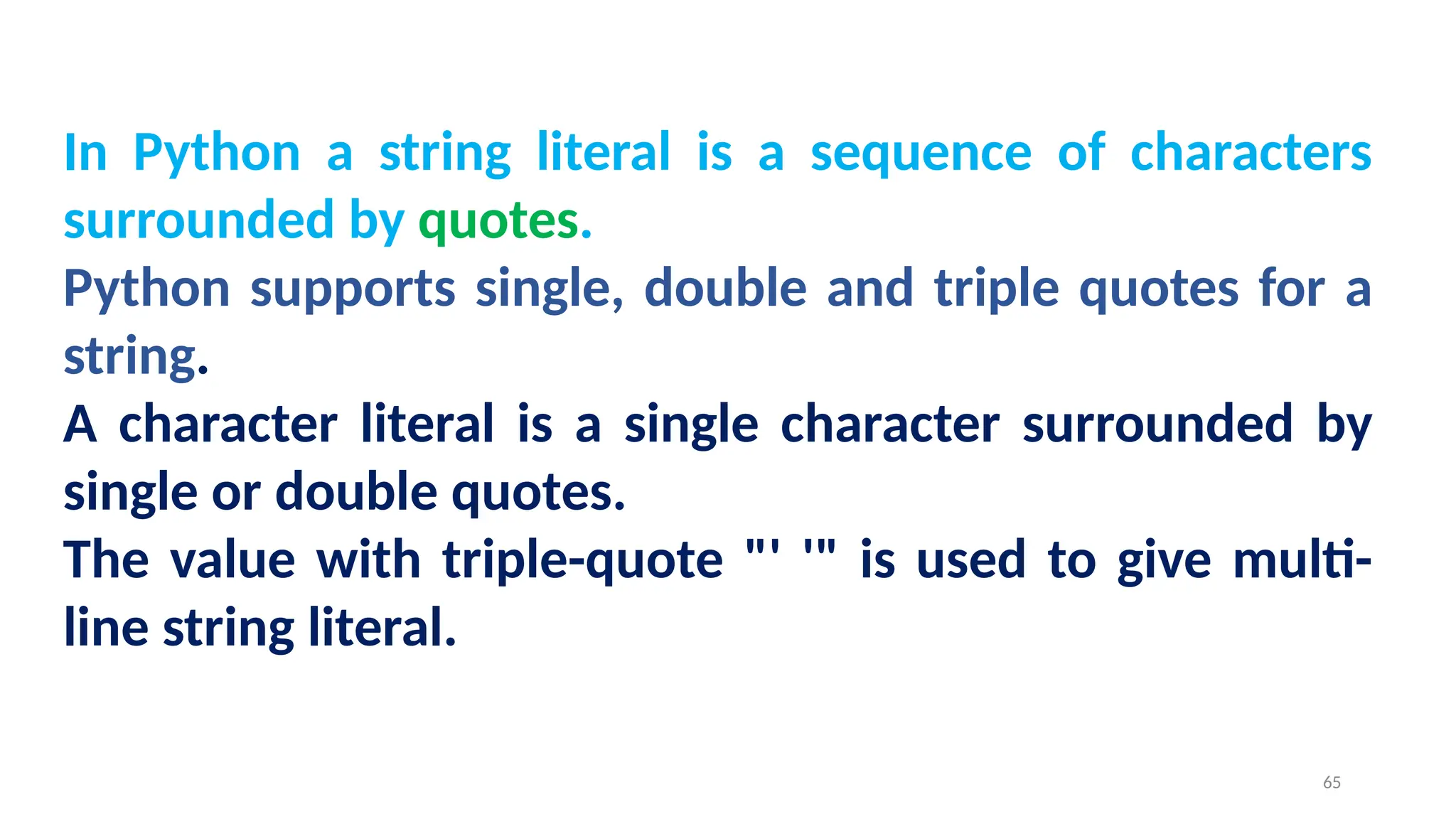 In Python a string literal is a sequence of characters
surrounded by quotes.
Python supports single, double and triple quotes for a
string.
A character literal is a single character surrounded by
single or double quotes.
The value with triple-quote "' '" is used to give multi-
line string literal.
65
 
