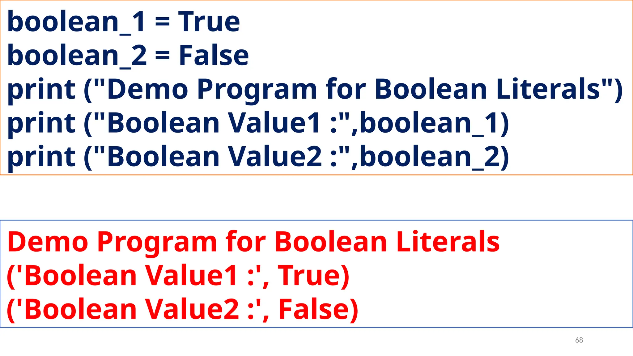 boolean_1 = True
boolean_2 = False
print ("Demo Program for Boolean Literals")
print ("Boolean Value1 :",boolean_1)
print ("Boolean Value2 :",boolean_2)
Demo Program for Boolean Literals
('Boolean Value1 :', True)
('Boolean Value2 :', False)
68
 
