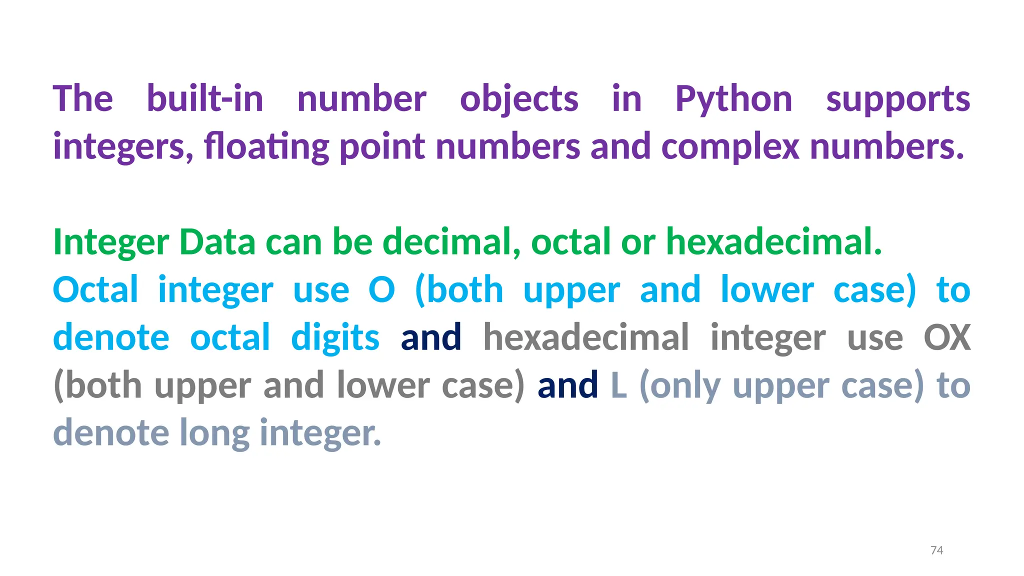 The built-in number objects in Python supports
integers, floating point numbers and complex numbers.
Integer Data can be decimal, octal or hexadecimal.
Octal integer use O (both upper and lower case) to
denote octal digits and hexadecimal integer use OX
(both upper and lower case) and L (only upper case) to
denote long integer.
74
 