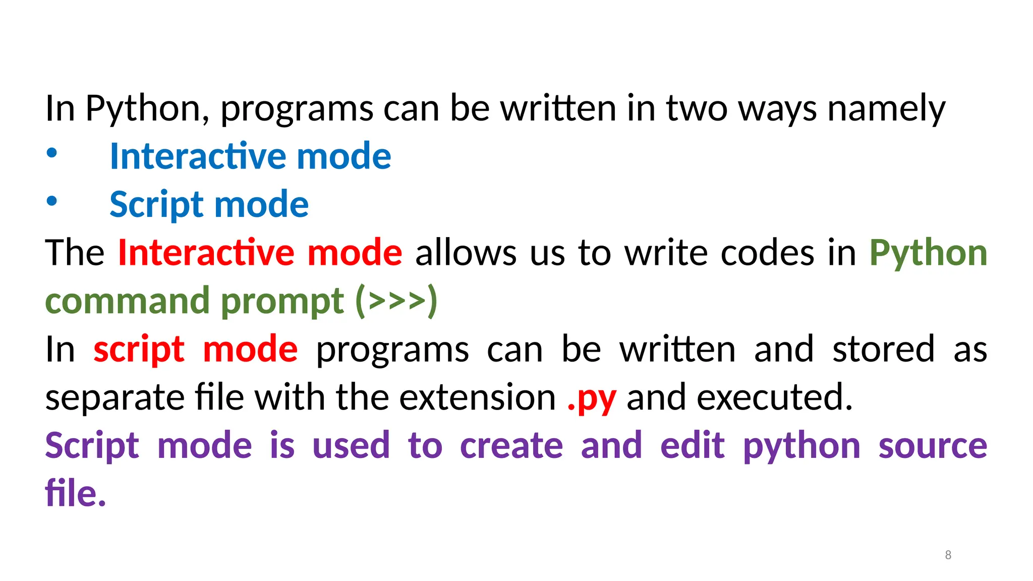 In Python, programs can be written in two ways namely
• Interactive mode
• Script mode
The Interactive mode allows us to write codes in Python
command prompt (>>>)
In script mode programs can be written and stored as
separate file with the extension .py and executed.
Script mode is used to create and edit python source
file.
8
 