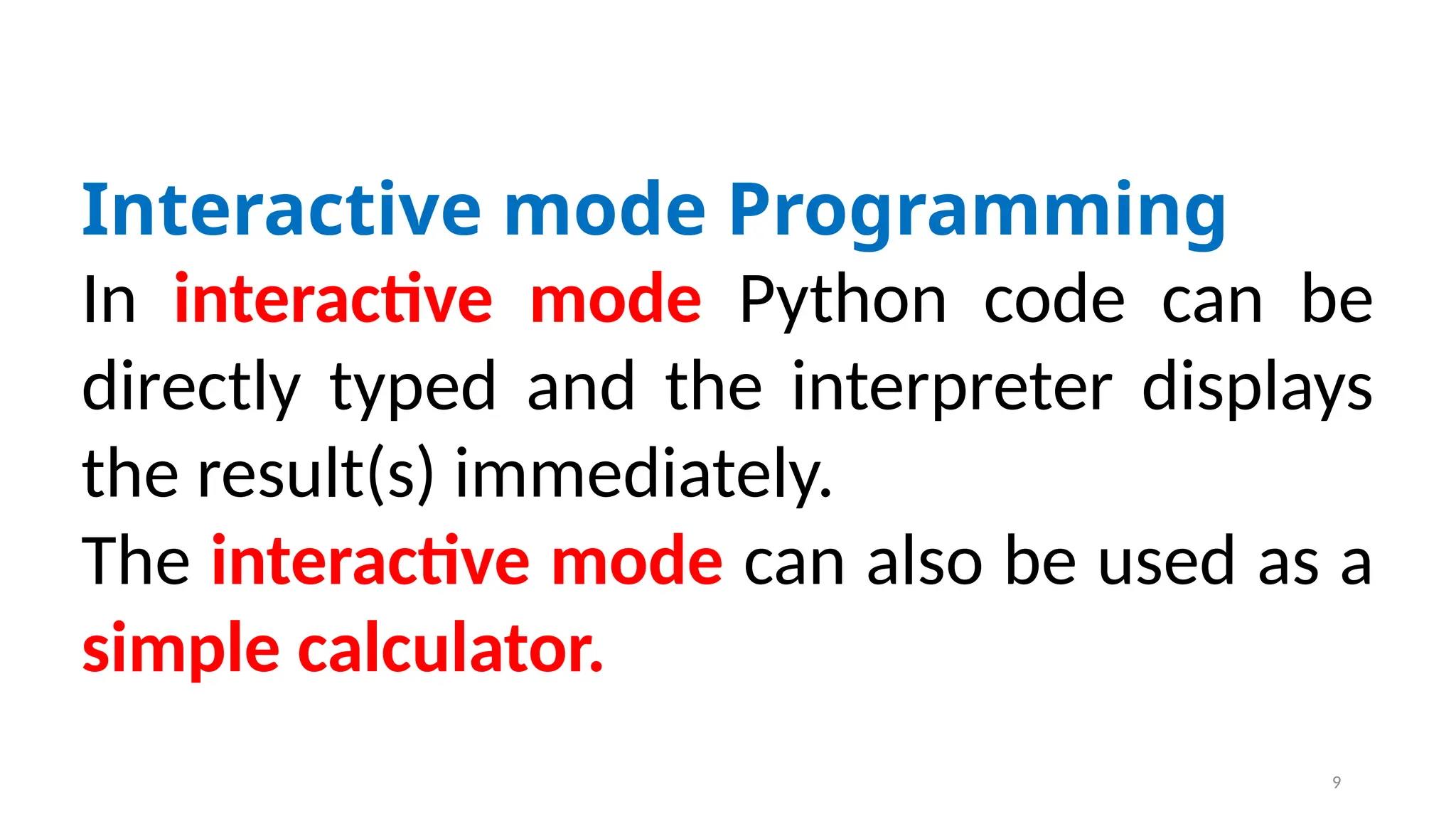 Interactive mode Programming
In interactive mode Python code can be
directly typed and the interpreter displays
the result(s) immediately.
The interactive mode can also be used as a
simple calculator.
9
 