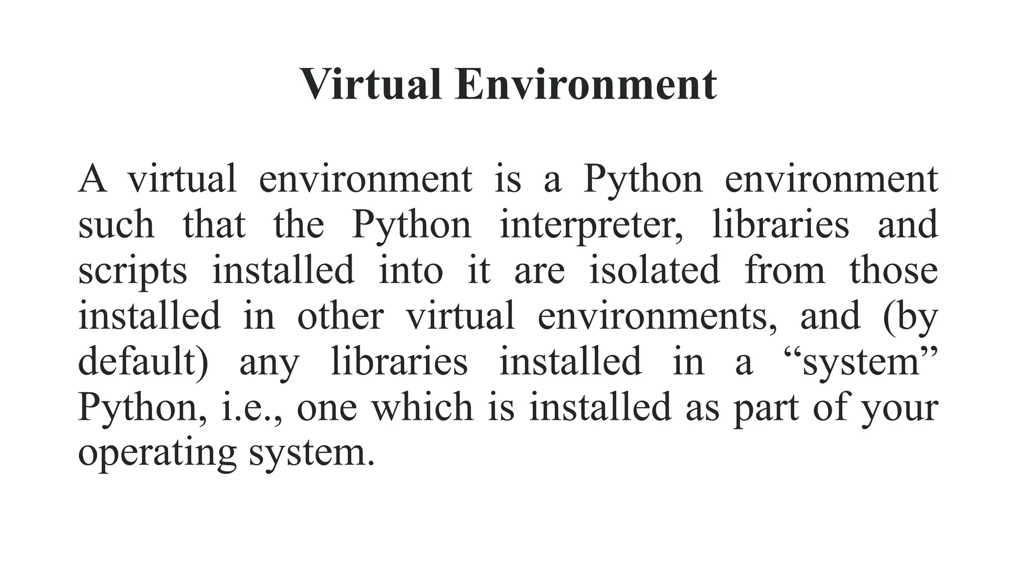 Virtual Environment
A virtual environment is a Python environment
such that the Python interpreter, libraries and
scripts installed into it are isolated from those
installed in other virtual environments, and (by
default) any libraries installed in a “system”
Python, i.e., one which is installed as part of your
operating system.
 