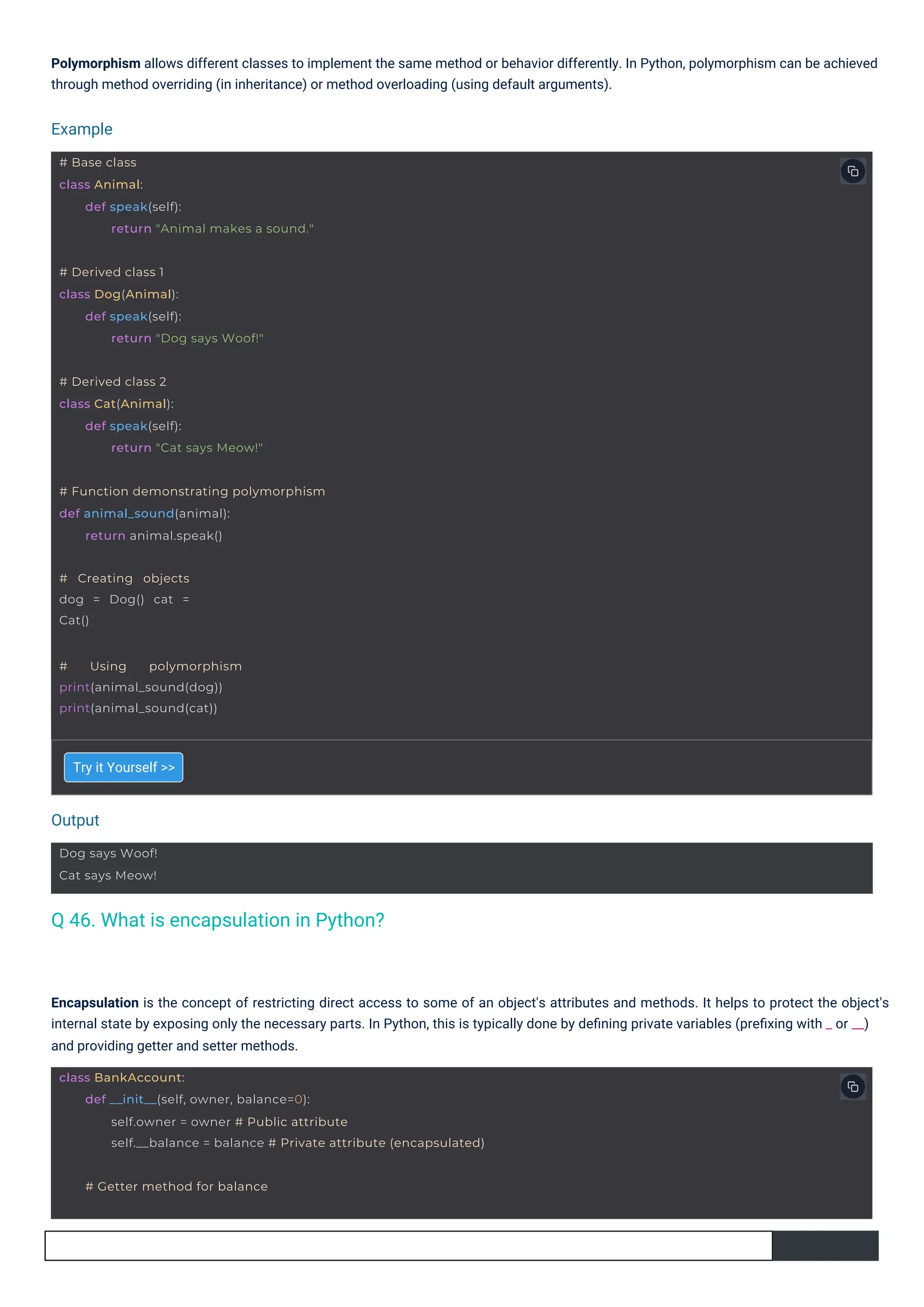 Try it Yourself >>
Polymorphism allows different classes to implement the same method or behavior differently. In Python, polymorphism can be achieved
through method overriding (in inheritance) or method overloading (using default arguments).
Encapsulation is the concept of restricting direct access to some of an object's attributes and methods. It helps to protect the object's
internal state by exposing only the necessary parts. In Python, this is typically done by deﬁning private variables (preﬁxing with _ or __)
and providing getter and setter methods.
Output
Example
Dog says Woof!
Cat says Meow!
# Creating objects
dog = Dog() cat =
Cat()
# Using polymorphism
print(animal_sound(dog))
print(animal_sound(cat))
# Derived class 1
class Dog(Animal):
def speak(self):
return "Dog says Woof!"
# Derived class 2
class Cat(Animal):
def speak(self):
return "Cat says Meow!"
# Getter method for balance
# Function demonstrating polymorphism
def animal_sound(animal):
return animal.speak()
# Base class
class Animal:
def speak(self):
return "Animal makes a sound."
class BankAccount:
def __init__(self, owner, balance=0):
self.owner = owner # Public attribute
self.__balance = balance # Private attribute (encapsulated)
Q 46. What is encapsulation in Python?
 