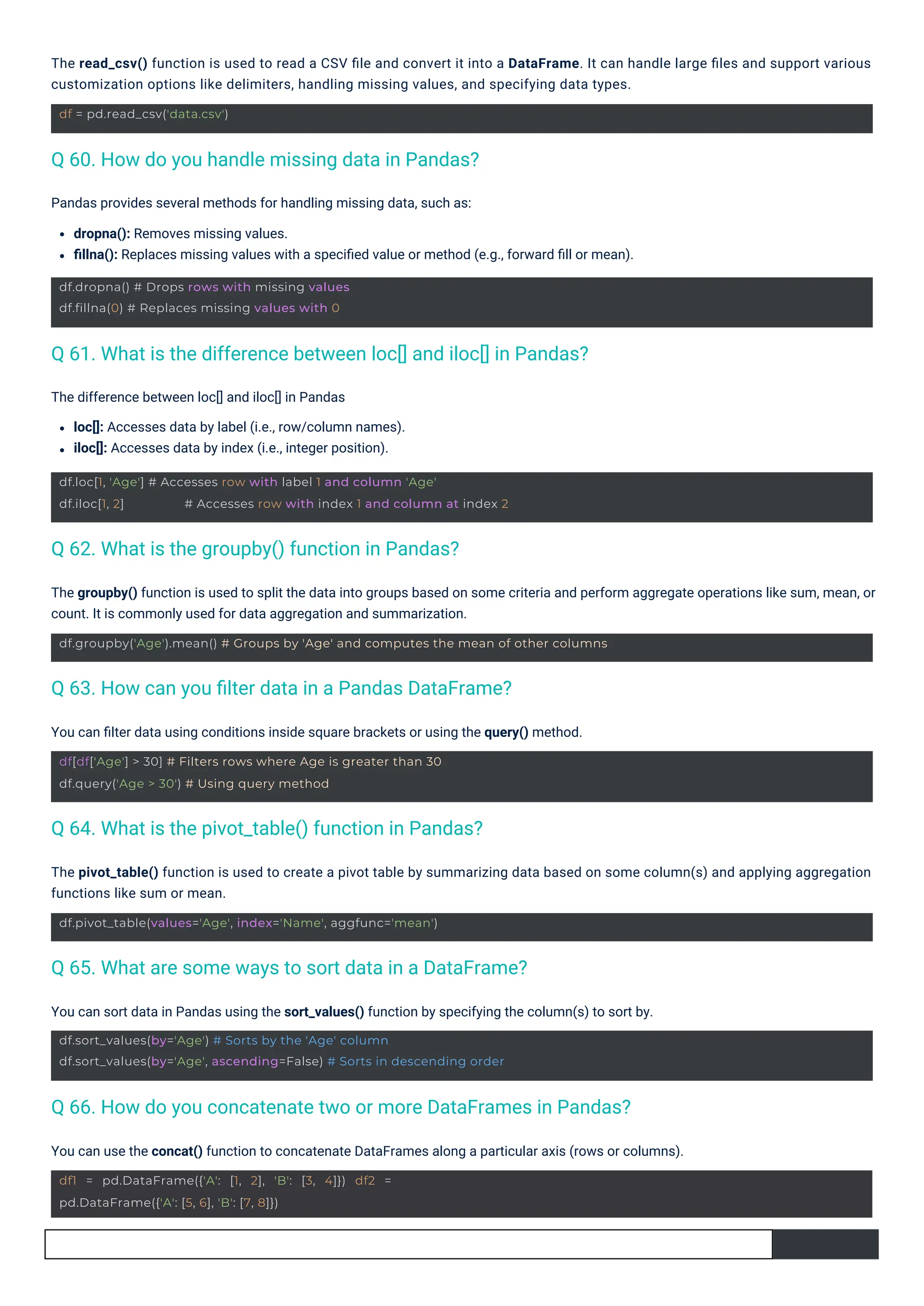 The difference between loc[] and iloc[] in Pandas
loc[]: Accesses data by label (i.e., row/column names).
iloc[]: Accesses data by index (i.e., integer position).
You can ﬁlter data using conditions inside square brackets or using the query() method.
Pandas provides several methods for handling missing data, such as:
dropna(): Removes missing values.
ﬁllna(): Replaces missing values with a speciﬁed value or method (e.g., forward ﬁll or mean).
You can sort data in Pandas using the sort_values() function by specifying the column(s) to sort by.
You can use the concat() function to concatenate DataFrames along a particular axis (rows or columns).
The pivot_table() function is used to create a pivot table by summarizing data based on some column(s) and applying aggregation
functions like sum or mean.
The read_csv() function is used to read a CSV ﬁle and convert it into a DataFrame. It can handle large ﬁles and support various
customization options like delimiters, handling missing values, and specifying data types.
The groupby() function is used to split the data into groups based on some criteria and perform aggregate operations like sum, mean, or
count. It is commonly used for data aggregation and summarization.
df = pd.read_csv('data.csv')
df.dropna() # Drops rows with missing values
df.fillna(0) # Replaces missing values with 0
df1 = pd.DataFrame({'A': [1, 2], 'B': [3, 4]}) df2 =
pd.DataFrame({'A': [5, 6], 'B': [7, 8]})
df.pivot_table(values='Age', index='Name', aggfunc='mean')
df[df['Age'] > 30] # Filters rows where Age is greater than 30
df.query('Age > 30') # Using query method
df.loc[1, 'Age'] # Accesses row with label 1 and column 'Age'
df.iloc[1, 2] # Accesses row with index 1 and column at index 2
df.sort_values(by='Age') # Sorts by the 'Age' column
df.sort_values(by='Age', ascending=False) # Sorts in descending order
df.groupby('Age').mean() # Groups by 'Age' and computes the mean of other columns
Q 62. What is the groupby() function in Pandas?
Q 60. How do you handle missing data in Pandas?
Q 64. What is the pivot_table() function in Pandas?
Q 63. How can you ﬁlter data in a Pandas DataFrame?
Q 65. What are some ways to sort data in a DataFrame?
Q 61. What is the difference between loc[] and iloc[] in Pandas?
Q 66. How do you concatenate two or more DataFrames in Pandas?
 
