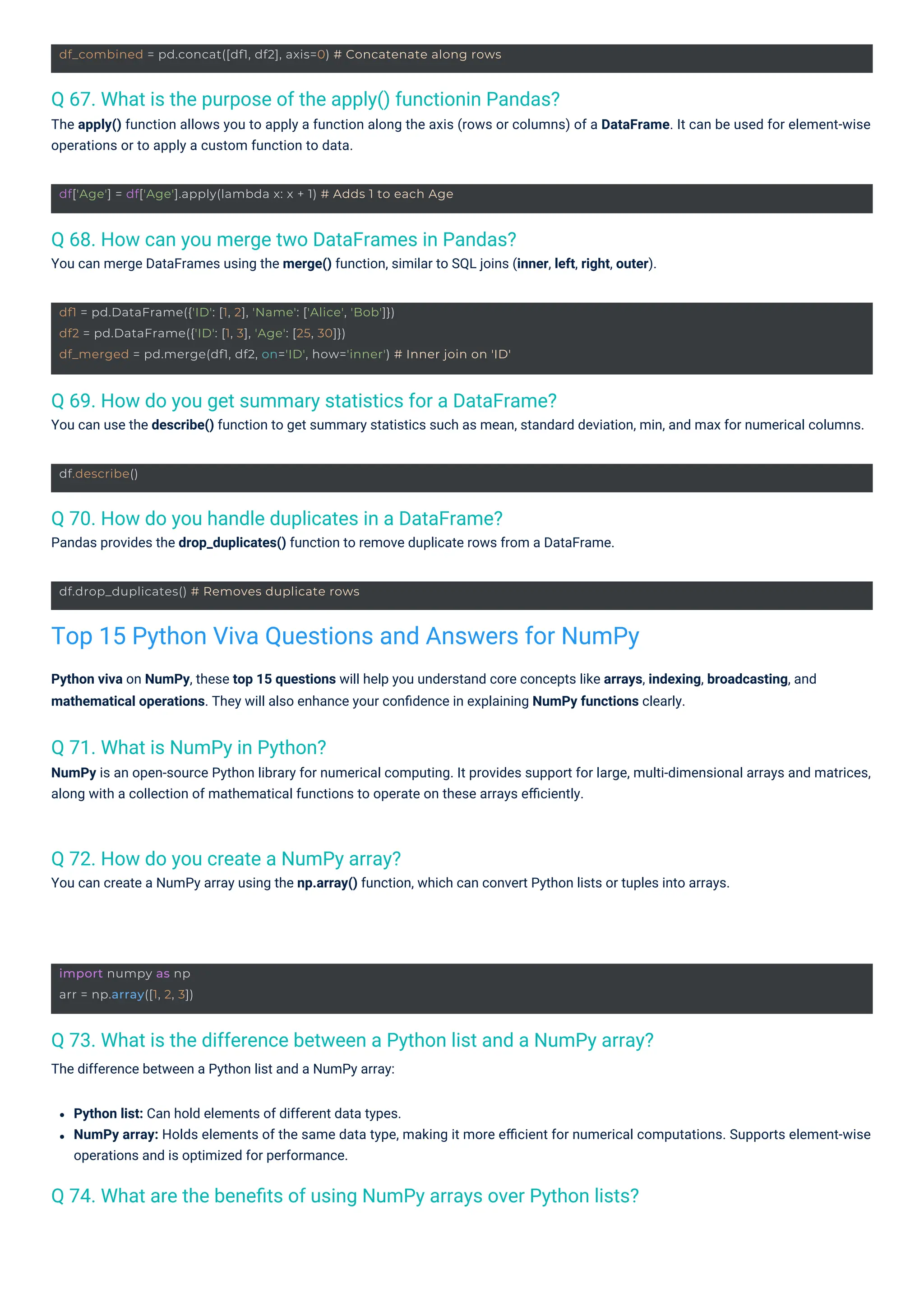 df.describe()
import numpy as np
arr = np.array([1, 2, 3])
df.drop_duplicates() # Removes duplicate rows
df['Age'] = df['Age'].apply(lambda x: x + 1) # Adds 1 to each Age
df_combined = pd.concat([df1, df2], axis=0) # Concatenate along rows
df1 = pd.DataFrame({'ID': [1, 2], 'Name': ['Alice', 'Bob']})
df2 = pd.DataFrame({'ID': [1, 3], 'Age': [25, 30]})
df_merged = pd.merge(df1, df2, on='ID', how='inner') # Inner join on 'ID'
Q 71. What is NumPy in Python?
NumPy is an open-source Python library for numerical computing. It provides support for large, multi-dimensional arrays and matrices,
along with a collection of mathematical functions to operate on these arrays eﬃciently.
Q 72. How do you create a NumPy array?
You can create a NumPy array using the np.array() function, which can convert Python lists or tuples into arrays.
Q 70. How do you handle duplicates in a DataFrame?
Pandas provides the drop_duplicates() function to remove duplicate rows from a DataFrame.
Q 68. How can you merge two DataFrames in Pandas?
You can merge DataFrames using the merge() function, similar to SQL joins (inner, left, right, outer).
Q 69. How do you get summary statistics for a DataFrame?
You can use the describe() function to get summary statistics such as mean, standard deviation, min, and max for numerical columns.
Q 67. What is the purpose of the apply() functionin Pandas?
The apply() function allows you to apply a function along the axis (rows or columns) of a DataFrame. It can be used for element-wise
operations or to apply a custom function to data.
Q 74. What are the beneﬁts of using NumPy arrays over Python lists?
Q 73. What is the difference between a Python list and a NumPy array?
The difference between a Python list and a NumPy array:
Python viva on NumPy, these top 15 questions will help you understand core concepts like arrays, indexing, broadcasting, and
mathematical operations. They will also enhance your conﬁdence in explaining NumPy functions clearly.
Python list: Can hold elements of different data types.
NumPy array: Holds elements of the same data type, making it more eﬃcient for numerical computations. Supports element-wise
operations and is optimized for performance.
Top 15 Python Viva Questions and Answers for NumPy
 