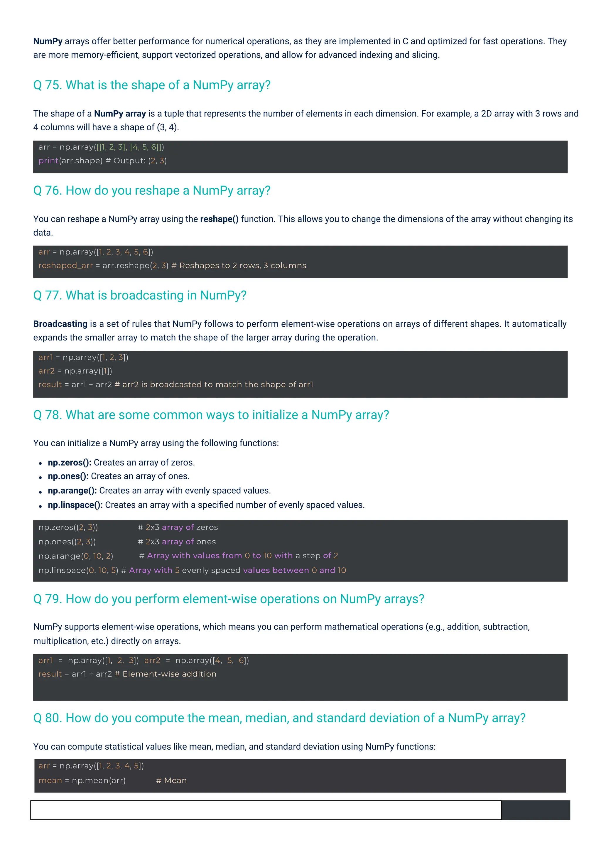 You can initialize a NumPy array using the following functions:
np.zeros(): Creates an array of zeros.
np.ones(): Creates an array of ones.
np.arange(): Creates an array with evenly spaced values.
np.linspace(): Creates an array with a speciﬁed number of evenly spaced values.
You can compute statistical values like mean, median, and standard deviation using NumPy functions:
The shape of a NumPy array is a tuple that represents the number of elements in each dimension. For example, a 2D array with 3 rows and
4 columns will have a shape of (3, 4).
You can reshape a NumPy array using the reshape() function. This allows you to change the dimensions of the array without changing its
data.
Broadcasting is a set of rules that NumPy follows to perform element-wise operations on arrays of different shapes. It automatically
expands the smaller array to match the shape of the larger array during the operation.
NumPy arrays offer better performance for numerical operations, as they are implemented in C and optimized for fast operations. They
are more memory-eﬃcient, support vectorized operations, and allow for advanced indexing and slicing.
NumPy supports element-wise operations, which means you can perform mathematical operations (e.g., addition, subtraction,
multiplication, etc.) directly on arrays.
Q 77. What is broadcasting in NumPy?
Q 76. How do you reshape a NumPy array?
Q 75. What is the shape of a NumPy array?
Q 78. What are some common ways to initialize a NumPy array?
Q 79. How do you perform element-wise operations on NumPy arrays?
Q 80. How do you compute the mean, median, and standard deviation of a NumPy array?
arr = np.array([1, 2, 3, 4, 5])
mean = np.mean(arr) # Mean
arr = np.array([[1, 2, 3], [4, 5, 6]])
print(arr.shape) # Output: (2, 3)
arr1 = np.array([1, 2, 3]) arr2 = np.array([4, 5, 6])
result = arr1 + arr2 # Element-wise addition
arr = np.array([1, 2, 3, 4, 5, 6])
reshaped_arr = arr.reshape(2, 3) # Reshapes to 2 rows, 3 columns
arr1 = np.array([1, 2, 3])
arr2 = np.array([1])
result = arr1 + arr2 # arr2 is broadcasted to match the shape of arr1
np.zeros((2, 3))
np.ones((2, 3))
np.arange(0, 10, 2)
# 2x3 array of zeros
# 2x3 array of ones
# Array with values from 0 to 10 with a step of 2
np.linspace(0, 10, 5) # Array with 5 evenly spaced values between 0 and 10
 