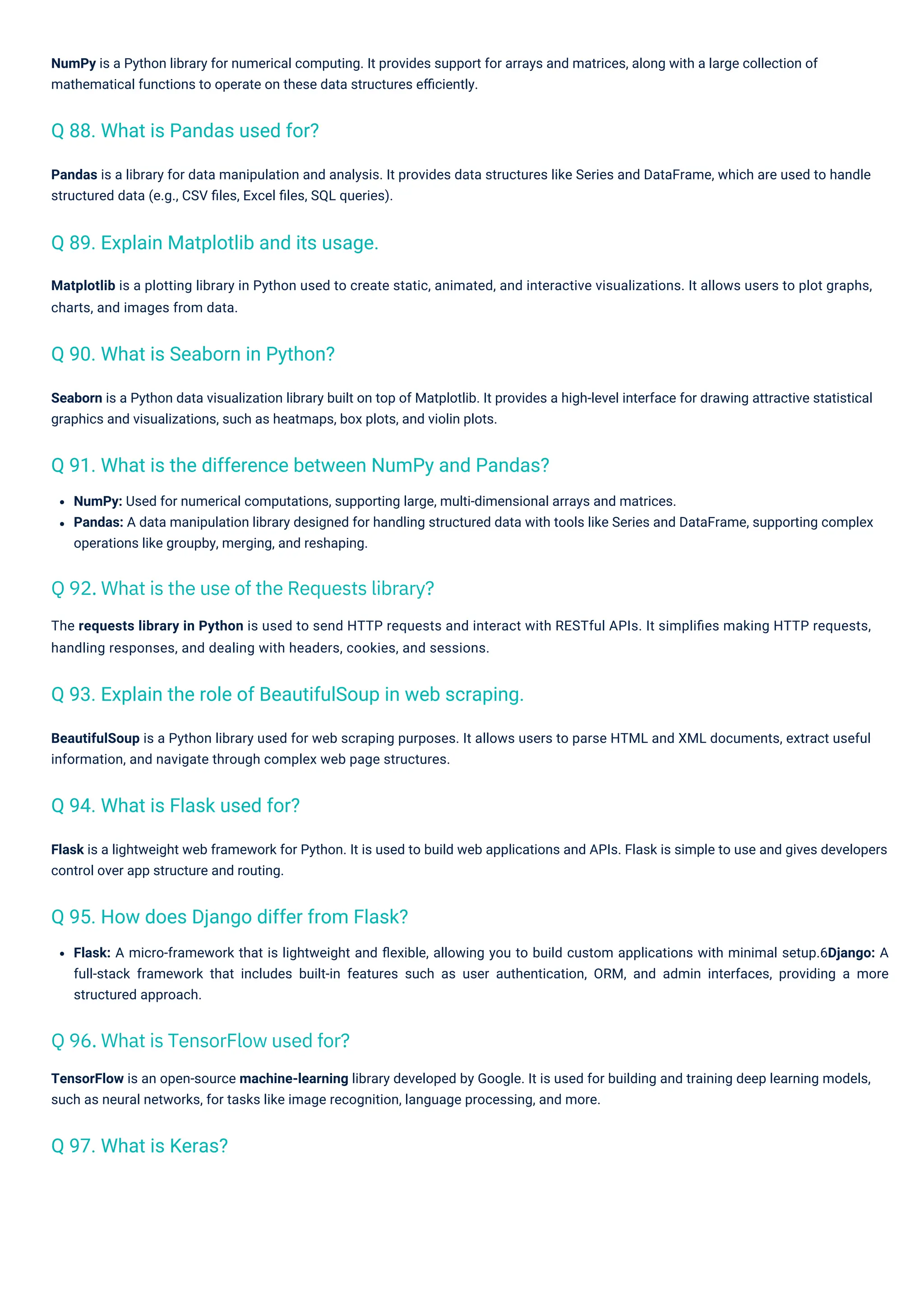 Flask: A micro-framework that is lightweight and ﬂexible, allowing you to build custom applications with minimal setup.6Django: A
full-stack framework that includes built-in features such as user authentication, ORM, and admin interfaces, providing a more
structured approach.
Pandas is a library for data manipulation and analysis. It provides data structures like Series and DataFrame, which are used to handle
structured data (e.g., CSV ﬁles, Excel ﬁles, SQL queries).
Flask is a lightweight web framework for Python. It is used to build web applications and APIs. Flask is simple to use and gives developers
control over app structure and routing.
NumPy: Used for numerical computations, supporting large, multi-dimensional arrays and matrices.
Pandas: A data manipulation library designed for handling structured data with tools like Series and DataFrame, supporting complex
operations like groupby, merging, and reshaping.
NumPy is a Python library for numerical computing. It provides support for arrays and matrices, along with a large collection of
mathematical functions to operate on these data structures eﬃciently.
Seaborn is a Python data visualization library built on top of Matplotlib. It provides a high-level interface for drawing attractive statistical
graphics and visualizations, such as heatmaps, box plots, and violin plots.
BeautifulSoup is a Python library used for web scraping purposes. It allows users to parse HTML and XML documents, extract useful
information, and navigate through complex web page structures.
Matplotlib is a plotting library in Python used to create static, animated, and interactive visualizations. It allows users to plot graphs,
charts, and images from data.
TensorFlow is an open-source machine-learning library developed by Google. It is used for building and training deep learning models,
such as neural networks, for tasks like image recognition, language processing, and more.
The requests library in Python is used to send HTTP requests and interact with RESTful APIs. It simpliﬁes making HTTP requests,
handling responses, and dealing with headers, cookies, and sessions.
Q 97. What is Keras?
Q 94. What is Flask used for?
Q 88. What is Pandas used for?
Q 90. What is Seaborn in Python?
Q 89. Explain Matplotlib and its usage.
Q 95. How does Django differ from Flask?
Q 93. Explain the role of BeautifulSoup in web scraping.
Q 91. What is the difference between NumPy and Pandas?
Q 96. What is TensorFlow used for?
Q 92. What is the use of the Requests library?
 