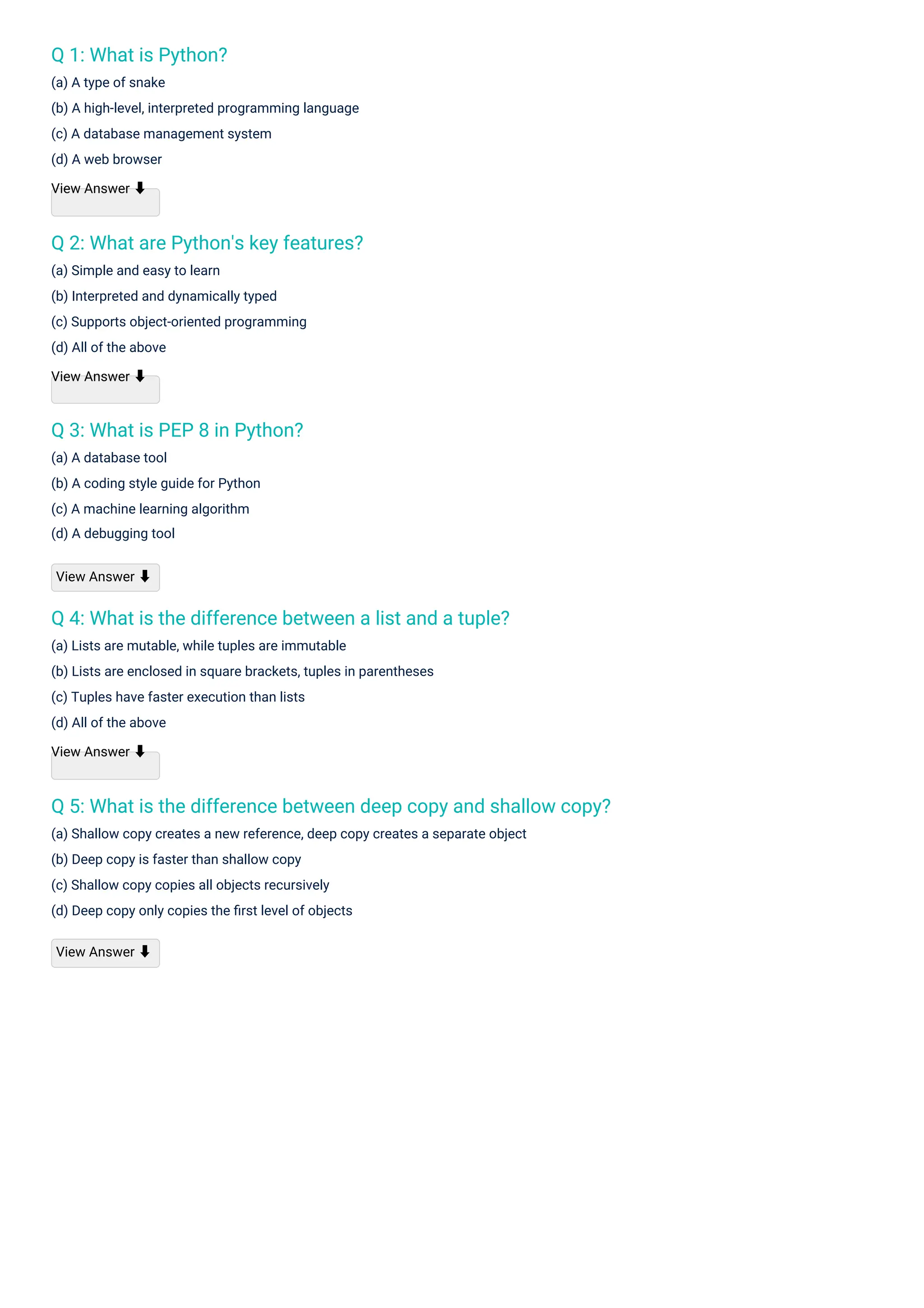 Q 1: What is Python?
(a) A type of snake
(b) A high-level, interpreted programming language
(c) A database management system
(d) A web browser
View Answer ⬇
Q 3: What is PEP 8 in Python?
(a) A database tool
(b) A coding style guide for Python
(c) A machine learning algorithm
(d) A debugging tool
Q 2: What are Python's key features?
(a) Simple and easy to learn
(b) Interpreted and dynamically typed
(c) Supports object-oriented programming
(d) All of the above
View Answer ⬇
Q 4: What is the difference between a list and a tuple?
(a) Lists are mutable, while tuples are immutable
(b) Lists are enclosed in square brackets, tuples in parentheses
(c) Tuples have faster execution than lists
(d) All of the above
View Answer ⬇
Q 5: What is the difference between deep copy and shallow copy?
(a) Shallow copy creates a new reference, deep copy creates a separate object
(b) Deep copy is faster than shallow copy
(c) Shallow copy copies all objects recursively
(d) Deep copy only copies the ﬁrst level of objects
View Answer ⬇
View Answer ⬇
 