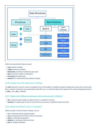 Python has several built-in data structures:
Lists (ordered, mutable)
Tuples (ordered, immutable)
Dictionaries (unordered, mutable key-value pairs)
Sets (unordered, mutable, no duplicates)
Frozensets (immutable sets)
Queues(FIFO, implemented using collections.deque)
Python provides a rich set of built-in modules, such as:
os for interacting with the operating system
sys for interacting with the Python runtime environment
math for mathematical operations
datetime for working with dates and times
json for handling JSON data
del is a keyword used to delete an object, list item, or variable from memory.
remove() is a method used on lists to remove the ﬁrst occurrence of a speciﬁed value from the list.
The with statement is used for resource management (e.g., ﬁle handling). It simpliﬁes exception handling and ensures that resources like
ﬁles or network connections are automatically closed after use. It is used with objects that implement the context management protocol
(__enter__ and __exit__ methods).
Q 32. What are Python’s built-in modules?
Q 30. Explain the with statement in Python.
Q 31. What is the difference between del and remove() in Python?
 