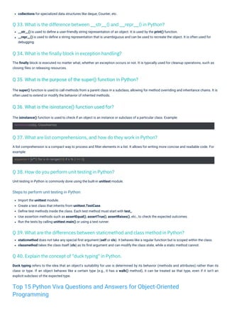 collections for specialized data structures like deque, Counter, etc.
Unit testing in Python is commonly done using the built-in unittest module.
The isinstance() function is used to check if an object is an instance or subclass of a particular class. Example:
Import the unittest module.
Create a test class that inherits from unittest.TestCase.
Deﬁne test methods inside the class. Each test method must start with test_.
Use assertion methods such as assertEqual(), assertTrue(), assertRaises(), etc., to check the expected outcomes.
Run the tests by calling unittest.main() or using a test runner.
staticmethod does not take any special ﬁrst argument (self or cls). It behaves like a regular function but is scoped within the class.
classmethod takes the class itself (cls) as its ﬁrst argument and can modify the class state, while a static method cannot.
The ﬁnally block is executed no matter what, whether an exception occurs or not. It is typically used for cleanup operations, such as
closing ﬁles or releasing resources.
The super() function is used to call methods from a parent class in a subclass, allowing for method overriding and inheritance chains. It is
often used to extend or modify the behavior of inherited methods.
__str__() is used to deﬁne a user-friendly string representation of an object. It is used by the print() function.
__repr__() is used to deﬁne a string representation that is unambiguous and can be used to recreate the object. It is often used for
debugging.
A list comprehension is a compact way to process and ﬁlter elements in a list. It allows for writing more concise and readable code. For
example:
Duck typing refers to the idea that an object's suitability for use is determined by its behavior (methods and attributes) rather than its
class or type. If an object behaves like a certain type (e.g., it has a walk() method), it can be treated as that type, even if it isn't an
explicit subclass of the expected type.
Q 38. How do you perform unit testing in Python?
Q 40. Explain the concept of "duck typing" in Python.
Q 34. What is the finally block in exception handling?
Q 37. What are list comprehensions, and how do they work in Python?
Q 33. What is the difference between __str__() and __repr__() in Python?
Q 39. What are the differences between staticmethod and class method in Python?
Q 36. What is the isinstance() function used for?
Q 35. What is the purpose of the super() function in Python?
isinstance(obj, ClassName)
squares = [x**2 for x in range(10) if x % 2 == 0]
Steps to perform unit testing in Python:
Top 15 Python Viva Questions and Answers for Object-Oriented
Programming
 