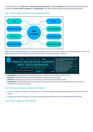 Encapsulation: Bundling data and methods that operate on that data within a single unit, called a class.
Abstraction: Hiding the complexity and only exposing the necessary parts of the object.
Inheritance: Creating a new class from an existing class by inheriting its attributes and methods.
Polymorphism: Allowing different classes to be treated as instances of the same class through inheritance, but each class can
implement its own version of methods.
A class is a blueprint or template for creating objects. It deﬁnes the attributes and behaviors that the objects created from the class
will have.
An object is an instance of a class. It is a speciﬁc realization of the class with its own state (data) and behavior (methods).
For those preparing for a Python viva on Object-Oriented Programming, these top 15 questions will improve your understanding of key
principles like classes, objects, inheritance, and polymorphism. They will also help you explain concepts clearly and conﬁdently.
Object-oriented programming (OOP) is a programming paradigm based on the concept of "objects," which can contain data in the form of
ﬁelds (attributes) and code in the form of procedures (methods). The four main principles of OOP are:
Q 43. What is inheritance in Python?
Q 42. What are classes and objects in Python?
Q 41. What is Object-Oriented Programming (OOP)?
 