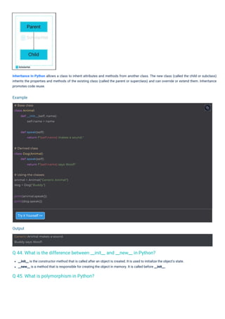 Try it Yourself >>
__init__ is the constructor method that is called after an object is created. It is used to initialize the object's state.
__new__ is a method that is responsible for creating the object in memory. It is called before __init__.
Inheritance In Python allows a class to inherit attributes and methods from another class. The new class (called the child or subclass)
inherits the properties and methods of the existing class (called the parent or superclass) and can override or extend them. Inheritance
promotes code reuse.
Output
Example
print(animal.speak())
print(dog.speak())
# Base class
class Animal:
def __init__(self, name):
self.name = name
Generic Animal makes a sound.
Buddy says Woof!
# Using the classes
animal = Animal("Generic Animal")
dog = Dog("Buddy")
# Derived class
class Dog(Animal):
def speak(self):
return f"{self.name} says Woof!"
def speak(self):
return f"{self.name} makes a sound."
Q 45. What is polymorphism in Python?
Q 44. What is the difference between __init__ and __new__ in Python?
 