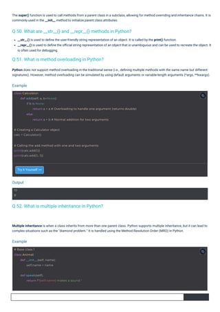 Try it Yourself >>
Multiple inheritance is when a class inherits from more than one parent class. Python supports multiple inheritance, but it can lead to
complex situations such as the "diamond problem." It is handled using the Method Resolution Order (MRO) in Python.
The super() function is used to call methods from a parent class in a subclass, allowing for method overriding and inheritance chains. It is
commonly used in the __init__ method to initialize parent class attributes.
__str__() is used to deﬁne the user-friendly string representation of an object. It is called by the print() function.
__repr__() is used to deﬁne the oﬃcial string representation of an object that is unambiguous and can be used to recreate the object. It
is often used for debugging.
Python does not support method overloading in the traditional sense (i.e., deﬁning multiple methods with the same name but different
signatures). However, method overloading can be simulated by using default arguments or variable-length arguments (*args, **kwargs).
Q 52. What is multiple inheritance in Python?
Q 51. What is method overloading in Python?
Q 50. What are __str__() and __repr__() methods in Python?
Output
Example
Example
10
8
# Base class 1
class Animal:
def __init__(self, name):
self.name = name
# Creating a Calculator object
calc = Calculator()
def speak(self):
return f"{self.name} makes a sound."
# Calling the add method with one and two arguments
print(calc.add(5))
print(calc.add(5, 3))
class Calculator:
def add(self, a, b=None):
if b is None:
return a + a # Overloading to handle one argument (returns double)
else:
return a + b # Normal addition for two arguments
 