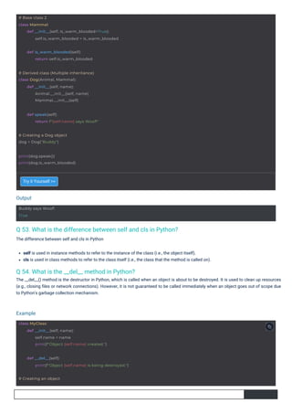 Output
Example
Buddy says Woof!
True
# Creating a Dog object
dog = Dog("Buddy")
print(dog.speak())
print(dog.is_warm_blooded)
def is_warm_blooded(self):
return self.is_warm_blooded
# Derived class (Multiple inheritance)
class Dog(Animal, Mammal):
def __init__(self, name):
Animal.__init__(self, name)
Mammal.__init__(self)
def speak(self):
return f"{self.name} says Woof!"
# Base class 2
class Mammal:
def __init__(self, is_warm_blooded=True):
self.is_warm_blooded = is_warm_blooded
class MyClass:
def __init__(self, name):
self.name = name
print(f"Object {self.name} created.")
def __del__(self):
# Creating an object
print(f"Object {self.name} is being destroyed.")
Q 54. What is the __del__ method in Python?
The __del__() method is the destructor in Python, which is called when an object is about to be destroyed. It is used to clean up resources
(e.g., closing ﬁles or network connections). However, it is not guaranteed to be called immediately when an object goes out of scope due
to Python's garbage collection mechanism.
Q 53. What is the difference between self and cls in Python?
The difference between self and cls in Python
Try it Yourself >>
self is used in instance methods to refer to the instance of the class (i.e., the object itself).
cls is used in class methods to refer to the class itself (i.e., the class that the method is called on).
 
