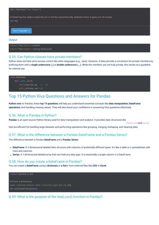 Output
import pandas as pd
obj = MyClass("Test Object")
class MyClass:
def __init__(self):
self._internal_var = 42
self.__private_var = 24
Object Test Object created.
Object Test Object is being destroyed.
# From a dictionary
data = {'Name': ['Alice', 'Bob', 'Charlie'], 'Age': [25, 30, 35]}
df = pd.DataFrame(data)
# Deleting the object explicitly (or it will be automatically deleted when it goes out of scope)
del obj
DataFrame Series
Q 56. What is Pandas in Python?
Pandas is an open-source Python library used for data manipulation and analysis. It provides data structures like
Q 58. How do you create a DataFrame in Pandas?
You can create a DataFrame using a dictionary or a listor from external ﬁles like CSV or Excel.
Q 55. Can Python classes have private members?
Python does not have strict access control like other languages (e.g., Java). However, it does provide a convention for private members by
preﬁxing them with a single underscore (_) or double underscore (__). While the members are not truly private, this serves as a guideline
for internal use.
Q 59. What is the purpose of the read_csv() function in Pandas?
Q 57. What is the difference between a Pandas DataFrame and a Pandas Series?
The difference between a Pandas DataFrame and a Pandas Series:
Try it Yourself >>
that are eﬃcient for handling large datasets and performing operations like grouping, merging, reshaping, and cleaning data.
and
DataFrame: A 2-dimensional labeled data structure with columns of potentially different types. It's like a table or a spreadsheet with
rows and columns.
Series: A 1-dimensional labeled array that can hold any data type. It is essentially a single column in a DataFrame.
Python viva on Pandas, these top 15 questions will help you understand essential concepts like data manipulation, DataFrame
operations, and handling missing values. They will also boost your conﬁdence in answering Viva questions effectively.
Top 15 Python Viva Questions and Answers for Pandas
 
