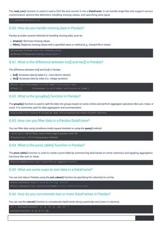 The difference between loc[] and iloc[] in Pandas
loc[]: Accesses data by label (i.e., row/column names).
iloc[]: Accesses data by index (i.e., integer position).
You can ﬁlter data using conditions inside square brackets or using the query() method.
Pandas provides several methods for handling missing data, such as:
dropna(): Removes missing values.
ﬁllna(): Replaces missing values with a speciﬁed value or method (e.g., forward ﬁll or mean).
You can sort data in Pandas using the sort_values() function by specifying the column(s) to sort by.
You can use the concat() function to concatenate DataFrames along a particular axis (rows or columns).
The pivot_table() function is used to create a pivot table by summarizing data based on some column(s) and applying aggregation
functions like sum or mean.
The read_csv() function is used to read a CSV ﬁle and convert it into a DataFrame. It can handle large ﬁles and support various
customization options like delimiters, handling missing values, and specifying data types.
The groupby() function is used to split the data into groups based on some criteria and perform aggregate operations like sum, mean, or
count. It is commonly used for data aggregation and summarization.
df = pd.read_csv('data.csv')
df.dropna() # Drops rows with missing values
df.fillna(0) # Replaces missing values with 0
df1 = pd.DataFrame({'A': [1, 2], 'B': [3, 4]}) df2 =
pd.DataFrame({'A': [5, 6], 'B': [7, 8]})
df.pivot_table(values='Age', index='Name', aggfunc='mean')
df[df['Age'] > 30] # Filters rows where Age is greater than 30
df.query('Age > 30') # Using query method
df.loc[1, 'Age'] # Accesses row with label 1 and column 'Age'
df.iloc[1, 2] # Accesses row with index 1 and column at index 2
df.sort_values(by='Age') # Sorts by the 'Age' column
df.sort_values(by='Age', ascending=False) # Sorts in descending order
df.groupby('Age').mean() # Groups by 'Age' and computes the mean of other columns
Q 62. What is the groupby() function in Pandas?
Q 60. How do you handle missing data in Pandas?
Q 64. What is the pivot_table() function in Pandas?
Q 63. How can you ﬁlter data in a Pandas DataFrame?
Q 65. What are some ways to sort data in a DataFrame?
Q 61. What is the difference between loc[] and iloc[] in Pandas?
Q 66. How do you concatenate two or more DataFrames in Pandas?
 