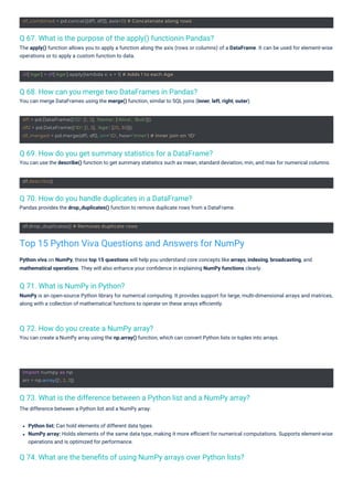 df.describe()
import numpy as np
arr = np.array([1, 2, 3])
df.drop_duplicates() # Removes duplicate rows
df['Age'] = df['Age'].apply(lambda x: x + 1) # Adds 1 to each Age
df_combined = pd.concat([df1, df2], axis=0) # Concatenate along rows
df1 = pd.DataFrame({'ID': [1, 2], 'Name': ['Alice', 'Bob']})
df2 = pd.DataFrame({'ID': [1, 3], 'Age': [25, 30]})
df_merged = pd.merge(df1, df2, on='ID', how='inner') # Inner join on 'ID'
Q 71. What is NumPy in Python?
NumPy is an open-source Python library for numerical computing. It provides support for large, multi-dimensional arrays and matrices,
along with a collection of mathematical functions to operate on these arrays eﬃciently.
Q 72. How do you create a NumPy array?
You can create a NumPy array using the np.array() function, which can convert Python lists or tuples into arrays.
Q 70. How do you handle duplicates in a DataFrame?
Pandas provides the drop_duplicates() function to remove duplicate rows from a DataFrame.
Q 68. How can you merge two DataFrames in Pandas?
You can merge DataFrames using the merge() function, similar to SQL joins (inner, left, right, outer).
Q 69. How do you get summary statistics for a DataFrame?
You can use the describe() function to get summary statistics such as mean, standard deviation, min, and max for numerical columns.
Q 67. What is the purpose of the apply() functionin Pandas?
The apply() function allows you to apply a function along the axis (rows or columns) of a DataFrame. It can be used for element-wise
operations or to apply a custom function to data.
Q 74. What are the beneﬁts of using NumPy arrays over Python lists?
Q 73. What is the difference between a Python list and a NumPy array?
The difference between a Python list and a NumPy array:
Python viva on NumPy, these top 15 questions will help you understand core concepts like arrays, indexing, broadcasting, and
mathematical operations. They will also enhance your conﬁdence in explaining NumPy functions clearly.
Python list: Can hold elements of different data types.
NumPy array: Holds elements of the same data type, making it more eﬃcient for numerical computations. Supports element-wise
operations and is optimized for performance.
Top 15 Python Viva Questions and Answers for NumPy
 