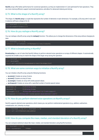 You can initialize a NumPy array using the following functions:
np.zeros(): Creates an array of zeros.
np.ones(): Creates an array of ones.
np.arange(): Creates an array with evenly spaced values.
np.linspace(): Creates an array with a speciﬁed number of evenly spaced values.
You can compute statistical values like mean, median, and standard deviation using NumPy functions:
The shape of a NumPy array is a tuple that represents the number of elements in each dimension. For example, a 2D array with 3 rows and
4 columns will have a shape of (3, 4).
You can reshape a NumPy array using the reshape() function. This allows you to change the dimensions of the array without changing its
data.
Broadcasting is a set of rules that NumPy follows to perform element-wise operations on arrays of different shapes. It automatically
expands the smaller array to match the shape of the larger array during the operation.
NumPy arrays offer better performance for numerical operations, as they are implemented in C and optimized for fast operations. They
are more memory-eﬃcient, support vectorized operations, and allow for advanced indexing and slicing.
NumPy supports element-wise operations, which means you can perform mathematical operations (e.g., addition, subtraction,
multiplication, etc.) directly on arrays.
Q 77. What is broadcasting in NumPy?
Q 76. How do you reshape a NumPy array?
Q 75. What is the shape of a NumPy array?
Q 78. What are some common ways to initialize a NumPy array?
Q 79. How do you perform element-wise operations on NumPy arrays?
Q 80. How do you compute the mean, median, and standard deviation of a NumPy array?
arr = np.array([1, 2, 3, 4, 5])
mean = np.mean(arr) # Mean
arr = np.array([[1, 2, 3], [4, 5, 6]])
print(arr.shape) # Output: (2, 3)
arr1 = np.array([1, 2, 3]) arr2 = np.array([4, 5, 6])
result = arr1 + arr2 # Element-wise addition
arr = np.array([1, 2, 3, 4, 5, 6])
reshaped_arr = arr.reshape(2, 3) # Reshapes to 2 rows, 3 columns
arr1 = np.array([1, 2, 3])
arr2 = np.array([1])
result = arr1 + arr2 # arr2 is broadcasted to match the shape of arr1
np.zeros((2, 3))
np.ones((2, 3))
np.arange(0, 10, 2)
# 2x3 array of zeros
# 2x3 array of ones
# Array with values from 0 to 10 with a step of 2
np.linspace(0, 10, 5) # Array with 5 evenly spaced values between 0 and 10
 
