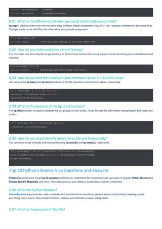 arr = np.array([1, 2, 3, 4, 5]) max_val =
np.max(arr) # Maximum value min_val =
np.min(arr) # Minimum value
arr1 = np.array([1, 2]) arr2 = np.array([3, 4]) result
= np.dot(arr1, arr2) # Dot product
median = np.median(arr)
std_dev = np.std(arr)
# Median
# Standard Deviation
arr1 = np.array([1, 2, 3]) arr2 = np.array([4, 5, 6]) vstack_arr = np.vstack((arr1,
arr2)) # Stacks arrays vertically hstack_arr = np.hstack((arr1, arr2)) # Stacks
arrays horizontally
arr = np.array([1, 2, 3, 4, 5])
slice_arr = arr[1:4] # Slices elements from index 1 to 3 (not 4)
arr1 = np.array([1, 2, 3])
arr2 = arr1.copy() # arr2 is a copy, changes to arr2 won't affect arr1
Q 86. What are Python libraries?
Python libraries are pre-written code or modules that provide the functionality to perform various tasks without needing to code
everything from scratch. They include functions, classes, and methods to make coding easier.
Q 87. What is the purpose of NumPy?
Q 82. How do you index and slice a NumPy array?
You can index and slice NumPy arrays similarly to Python lists, but NumPy arrays support advanced slicing and multi-dimensional
indexing.
Q 84. What is the purpose of the np.dot() function?
The np.dot() function is used to compute the dot product of two arrays. It can be used for both matrix multiplication and vector dot
product.
Q 85. How do you stack NumPy arrays vertically and horizontally?
You can stack arrays vertically and horizontally using np.vstack() and np.hstack(), respectively.
Q 81. What is the difference between np.copy() and simple assignment?
np.copy() creates a new array with the same data, whereas simple assignment (e.g., arr2 = arr1) creates a reference to the same array.
Changes made to one will affect the other when using simple assignment.
Q 83. How do you ﬁnd the maximum and minimum values of a NumPy array?
You can use the np.max() and np.min() functions to ﬁnd the maximum and minimum values, respectively.
Python viva on libraries, these top 20 questions will help you understand the functionality and use cases of popular Python libraries like
Pandas, NumPy, Matplotlib, and more. They will also boost your ability to explain their features conﬁdently.
Top 20 Python Libraries Viva Questions and Answers
 