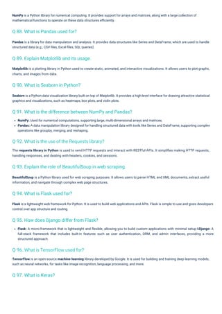 Flask: A micro-framework that is lightweight and ﬂexible, allowing you to build custom applications with minimal setup.6Django: A
full-stack framework that includes built-in features such as user authentication, ORM, and admin interfaces, providing a more
structured approach.
Pandas is a library for data manipulation and analysis. It provides data structures like Series and DataFrame, which are used to handle
structured data (e.g., CSV ﬁles, Excel ﬁles, SQL queries).
Flask is a lightweight web framework for Python. It is used to build web applications and APIs. Flask is simple to use and gives developers
control over app structure and routing.
NumPy: Used for numerical computations, supporting large, multi-dimensional arrays and matrices.
Pandas: A data manipulation library designed for handling structured data with tools like Series and DataFrame, supporting complex
operations like groupby, merging, and reshaping.
NumPy is a Python library for numerical computing. It provides support for arrays and matrices, along with a large collection of
mathematical functions to operate on these data structures eﬃciently.
Seaborn is a Python data visualization library built on top of Matplotlib. It provides a high-level interface for drawing attractive statistical
graphics and visualizations, such as heatmaps, box plots, and violin plots.
BeautifulSoup is a Python library used for web scraping purposes. It allows users to parse HTML and XML documents, extract useful
information, and navigate through complex web page structures.
Matplotlib is a plotting library in Python used to create static, animated, and interactive visualizations. It allows users to plot graphs,
charts, and images from data.
TensorFlow is an open-source machine-learning library developed by Google. It is used for building and training deep learning models,
such as neural networks, for tasks like image recognition, language processing, and more.
The requests library in Python is used to send HTTP requests and interact with RESTful APIs. It simpliﬁes making HTTP requests,
handling responses, and dealing with headers, cookies, and sessions.
Q 97. What is Keras?
Q 94. What is Flask used for?
Q 88. What is Pandas used for?
Q 90. What is Seaborn in Python?
Q 89. Explain Matplotlib and its usage.
Q 95. How does Django differ from Flask?
Q 93. Explain the role of BeautifulSoup in web scraping.
Q 91. What is the difference between NumPy and Pandas?
Q 96. What is TensorFlow used for?
Q 92. What is the use of the Requests library?
 