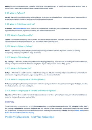 PyTorch is an open-source deep-learning library developed by Facebook. It provides dynamic computation graphs and supports GPU
acceleration, making it popular for research and production-level applications.
Scikit-learn is a machine-learning library in Python. It provides simple and eﬃcient tools for data mining and data analysis, including
algorithms for classiﬁcation, regression, clustering, and dimensionality reduction.
Plotly is a graphing library for creating interactive and publication-quality visualizations. It supports a wide range of chart types, including
line charts, bar charts, heat maps, and 3D plots.
SQLite3 is a Python library used to interact with SQLite databases. It provides a lightweight, serverless, and self-contained database
engine for storing and managing relational data.
Keras is an open-source deep-learning framework that provides a high-level interface for building and training neural networks. Keras is
built on top of TensorFlow and makes it easier to develop deep learning models.
OpenCV is a computer vision library used to process and analyze images and videos. It provides various tools for real-time computer
vision applications such as object detection, face recognition, and image manipulation.
SciPy is a Python library used for scientiﬁc and technical computing. It builds on NumPy and provides additional functionality for
optimization, integration, interpolation, eigenvalue problems, and other scientiﬁc tasks.
This article provides a comprehensive set of Python viva questions, covering basic concepts, advanced OOP principles, Pandas, NumPy,
and essential Python libraries. It includes structured Q&A with examples to help students and professionals prepare effectively. Whether
you are a beginner or an advanced learner, these questions will enhance your understanding of Python. Boost your Python skills with this
Python Data Science & AI Certiﬁcation Training.
Pillow is a Python Imaging Library (PIL) that adds image processing capabilities to Python. It provides functions for opening,
manipulating, and saving many different image ﬁle formats.
SQLAlchemy is a Python SQL toolkit and Object-Relational Mapping (ORM) library. It provides tools for working with relational databases,
allowing developers to interact with databases using Python objects and expressions instead of SQL queries.
Q 98. What is PyTorch?
Q 102. What is SQLAlchemy?
Q 103. What is SciPy used for?
Q 101. What is Pillow in Python?
Q 100. What is OpenCV used for?
Q 99. What is Scikit-learn used for?
Q 104. What is the purpose of the Plotly library?
Q 105. What is the purpose of the SQLite3 library in Python?
Summary
Python Viva Questions - Test Your Knowledge!
 