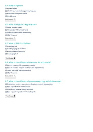 Q 1: What is Python?
(a) A type of snake
(b) A high-level, interpreted programming language
(c) A database management system
(d) A web browser
View Answer ⬇
Q 3: What is PEP 8 in Python?
(a) A database tool
(b) A coding style guide for Python
(c) A machine learning algorithm
(d) A debugging tool
Q 2: What are Python's key features?
(a) Simple and easy to learn
(b) Interpreted and dynamically typed
(c) Supports object-oriented programming
(d) All of the above
View Answer ⬇
Q 4: What is the difference between a list and a tuple?
(a) Lists are mutable, while tuples are immutable
(b) Lists are enclosed in square brackets, tuples in parentheses
(c) Tuples have faster execution than lists
(d) All of the above
View Answer ⬇
Q 5: What is the difference between deep copy and shallow copy?
(a) Shallow copy creates a new reference, deep copy creates a separate object
(b) Deep copy is faster than shallow copy
(c) Shallow copy copies all objects recursively
(d) Deep copy only copies the ﬁrst level of objects
View Answer ⬇
View Answer ⬇
 