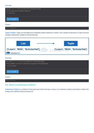 Output
Output
Example
Example
(1, 2, 3, 'world')
[1, 2, 3, 'hello', 4]
my_list = [1, 2, 3, "hello"] # A list with mixed data types
my_list.append(4) # Adds an element
print(my_list)
my_tuple = (1, 2, 3, "world") # A tuple with mixed data types
# my_tuple[1] = 5 # Error: Tuples do not support item assignment
print(my_tuple)
Try it Yourself >>
Try it Yourself >>
Tuples in Python: Tuples are immutable (non-modiﬁable) ordered collections in Python. Once created, the elements in a tuple cannot be
changed, making them suitable for storing ﬁxed data.
A dictionary in Python is a collection of key-value pairs where each key is unique. It is unordered, mutable, and indexed. It allows fast
lookups and is deﬁned using curly braces { }.
Q 6. What is a dictionary in Python?
 