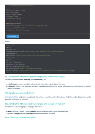 Output
# Getting all keys and values
keys = person.keys()
values = person.values()
print("Keys:", keys)
print("Values:", values)
print("Name exists in the dictionary.")
# Merging dictionaries
additional_info = {"hobbies": ["Reading", "Traveling"], "age": 27}
person.update(additional_info)
print("Merged dictionary:", person)
Name: Aman
Age: 25
City: New York
Updated dictionary: {'name': 'Aman', 'age': 25, 'city': 'New York', 'job': 'Software Developer'}
Updated age: 26
After removal: {'name': 'Aman', 'age': 26, 'job': 'Software Developer'}
name: Aman
age: 26
job: Software Developer
Name exists in the dictionary.
Keys: dict_keys(['name', 'age', 'job'])
Values: dict_values(['Aman', 26, 'Software Developer'])
Merged dictionary: {'name': 'Aman', 'age': 27, 'job': 'Software Developer', 'hobbies': ['Reading', 'Traveling']}
Q 10. What are Lambda functions?
Q 9. What is the difference between range() and xrange() in Python?
The difference betweenrange() and xrange() in Python:Fvar
Q 7. What is the difference between deepcopy() and shallow copy()?
The main difference between deepcopy() and shallow copy() are:
Try it Yourself >>
range() in Python 2 returns a list, and xrange() returns an iterator, which is more memory eﬃcient.
In Python 3, range() behaves like xrange() in Python 2 and returns an iterator.
A Function in Python is a block of reusable code that performs a speciﬁc task. It is deﬁned using the def keyword, and parameters can be
passed to the function for execution.
A shallow copy creates a new object but inserts references to the original objects' elements.
A deep copy creates a new object and recursively copies all objects found in the original object, ensuring no references to the original
objects are retained.
Q 8. What is a function in Python?
 