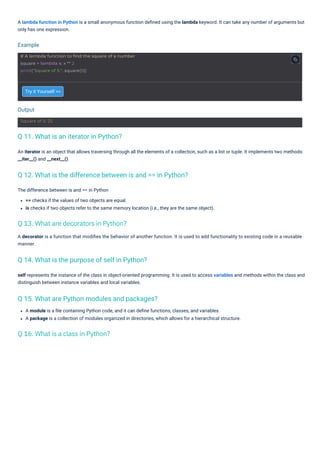 Try it Yourself >>
The difference between is and == in Python
== checks if the values of two objects are equal.
is checks if two objects refer to the same memory location (i.e., they are the same object).
A module is a ﬁle containing Python code, and it can deﬁne functions, classes, and variables.
A package is a collection of modules organized in directories, which allows for a hierarchical structure.
self represents the instance of the class in object-oriented programming. It is used to access variables and methods within the class and
distinguish between instance variables and local variables.
A decorator is a function that modiﬁes the behavior of another function. It is used to add functionality to existing code in a reusable
manner.
A lambda function in Python is a small anonymous function deﬁned using the lambda keyword. It can take any number of arguments but
only has one expression.
An iterator is an object that allows traversing through all the elements of a collection, such as a list or tuple. It implements two methods:
__iter__() and __next__().
Output
Example
Square of 5: 25
# A lambda function to find the square of a number
square = lambda x: x ** 2
print("Square of 5:", square(5))
Q 11. What is an iterator in Python?
Q 14. What is the purpose of self in Python?
Q 15. What are Python modules and packages?
Q 12. What is the difference between is and == in Python?
Q 16. What is a class in Python?
Q 13. What are decorators in Python?
 