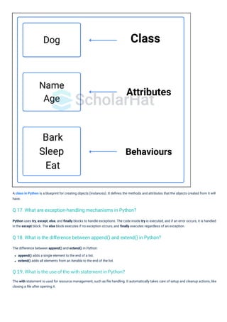 The difference between append() and extend() in Python:
append() adds a single element to the end of a list.
extend() adds all elements from an iterable to the end of the list.
Python uses try, except, else, and ﬁnally blocks to handle exceptions. The code inside try is executed, and if an error occurs, it is handled
in the except block. The else block executes if no exception occurs, and ﬁnally executes regardless of an exception.
The with statement is used for resource management, such as ﬁle handling. It automatically takes care of setup and cleanup actions, like
closing a ﬁle after opening it.
A class in Python is a blueprint for creating objects (instances). It deﬁnes the methods and attributes that the objects created from it will
have.
Q 17. What are exception-handling mechanisms in Python?
Q 18. What is the difference between append() and extend() in Python?
Q 19. What is the use of the with statement in Python?
 