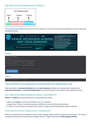 Q20. What are list comprehensions in Python?
Q 21. What is the difference between Python 2 and Python 3?
Python 2 and Python 3 have several differences. Some key differences include:
Try it Yourself >>
Python 3 uses print() as a function, while Python 2 uses it as a statement.
Integer division in Python 2 rounds down by default, while Python 3 uses true division (decimal results).
In Python 3, Unicode strings are the default, while in Python 2, strings are ASCII unless explicitly declared as Unicode.
Python uses automatic memory management, which includes a garbage collection system that cleans up unused objects. The memory is
managed through reference counting and cyclic garbage collection. The gc module isused for Python garbage collection.
List comprehensions in Python provide a concise way to create lists. They consist of an expression followed by a for clause, optionally
including if conditions.
When preparing for an advanced-level Python viva, these top 20 questions will deepen your understanding of complex topics,
performance optimization, and real-world implementations. They will also help you answer questions with conﬁdence and clarity.
Output
Example
Squared Numbers: [1, 4, 9, 16, 25]
# List of numbers
numbers = [1, 2, 3, 4, 5]
# List comprehension to square each number
squared_numbers = [x ** 2 for x in numbers]
print("Squared Numbers:", squared_numbers)
Top 20 Python Viva Questions and Answers for Advanced Level
Q 22. How does Python handle memory management?
 