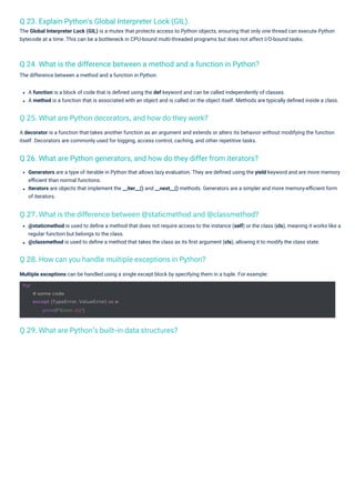 Q 23. Explain Python's Global Interpreter Lock (GIL).
The Global Interpreter Lock (GIL) is a mutex that protects access to Python objects, ensuring that only one thread can execute Python
bytecode at a time. This can be a bottleneck in CPU-bound multi-threaded programs but does not affect I/O-bound tasks.
Q 26. What are Python generators, and how do they differ from iterators?
Q 24. What is the difference between a method and a function in Python?
The difference between a method and a function in Python:
Multiple exceptions can be handled using a single except block by specifying them in a tuple. For example:
A decorator is a function that takes another function as an argument and extends or alters its behavior without modifying the function
itself. Decorators are commonly used for logging, access control, caching, and other repetitive tasks.
A function is a block of code that is deﬁned using the def keyword and can be called independently of classes.
A method is a function that is associated with an object and is called on the object itself. Methods are typically deﬁned inside a class.
@staticmethod is used to deﬁne a method that does not require access to the instance (self) or the class (cls), meaning it works like a
regular function but belongs to the class.
@classmethod is used to deﬁne a method that takes the class as its ﬁrst argument (cls), allowing it to modify the class state.
Generators are a type of iterable in Python that allows lazy evaluation. They are deﬁned using the yield keyword and are more memory
eﬃcient than normal functions.
Iterators are objects that implement the __iter__() and __next__() methods. Generators are a simpler and more memory-eﬃcient form
of iterators.
Q 29. What are Python’s built-in data structures?
Q 28. How can you handle multiple exceptions in Python?
Q 25. What are Python decorators, and how do they work?
Q 27. What is the difference between @staticmethod and @classmethod?
try:
# some code
except (TypeError, ValueError) as e:
print(f"Error: {e}")
 