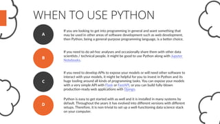 WHEN TO USE PYTHON
If you are looking to get into programming in general and want something that
may be used in other areas of software development such as web development,
then Python, being a general-purpose programming language, is a better choice.
A
If you need to do ad-hoc analyses and occasionally share them with other data
scientists / technical people, it might be good to use Python along with Jupyter
Notebooks.
B
If you need to develop APIs to expose your models or will need other software to
interact with your models, it might be helpful for you to invest in Python and its
huge tooling around all kinds of programming tasks. You can expose your models
with a very simple API with Flask or FastAPI, or you can build fully-blown
production-ready web applications with Django.
C
D
Python is easy to get started with as well and it is installed in many systems by
default. Throughout the years it has evolved into different versions with different
setups. Therefore, it is non-trivial to set up a well-functioning data science stack
on your computer.
 