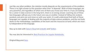 Stay up to date with Saturn Cloud on LinkedIn and Twitter.
You may also be interested in: Best Practices for Jupyter Notebooks.
Just like any other problem, the solution mostly depends on the requirements of the problem.
There is no right answer to this question other than “it depends”. Both of these languages are
very powerful, and regardless of which one of them you invest your time in, if you are looking
for a career in data science in the long term, there is no wrong answer. Learning any of these
two languages will pay you in the future one way or another. Instead of falling into analysis
paralysis, just pick one and move on with your work. It is well-understood that both of these
languages are capable of dealing with the majority of data science problems, and the rest boils
down to the methodology, capabilities of the team and the resources at hand, which are most-
ly independent of the language.
Original blog post here.
 