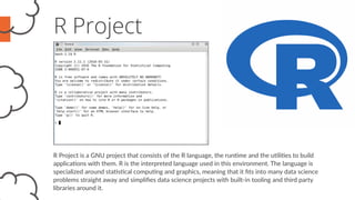 R Project
R Project is a GNU project that consists of the R language, the runtime and the utilities to build
applications with them. R is the interpreted language used in this environment. The language is
specialized around statistical computing and graphics, meaning that it fits into many data science
problems straight away and simplifies data science projects with built-in tooling and third party
libraries around it.
 