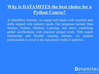 Why is DATAMITES the best choice for a
Python Course?
At DataMites Institute, we equip individuals with essential data
skills aligned with industry needs. Our programs include Data
Science, Python, Machine Learning, and more, combining
global certifications with practical project work. With expert
mentorship and flexible learning formats, we prepare
professionals to excel in the fast-paced world of analytics.
 