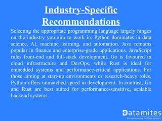 Industry-Specific
Recommendations
Selecting the appropriate programming language largely hinges
on the industry you aim to work in. Python dominates in data
science, AI, machine learning, and automation. Java remains
popular in finance and enterprise-grade applications. JavaScript
rules front-end and full-stack development. Go is favoured in
cloud infrastructure and DevOps, while Rust is ideal for
embedded systems and performance-critical applications. For
those aiming at start-up environments or research-heavy roles,
Python offers unmatched speed in development. In contrast, Go
and Rust are best suited for performance-sensitive, scalable
backend systems.
 