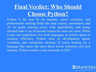 Final Verdict: Who Should
Choose Python?
Python is the best fit for learners, career switchers, and
professionals entering fields like data science, automation, and
AI. Its gentle learning curve, wide applicability, and strong
demand make it an all-around winner for most use cases. While
it may not outperform low-level languages in system speed or
resource efficiency, Python wins in development speed,
versatility, and community backing. If you're looking for a
language that opens the most doors across industries and tech
domains, Python remains a top contender in 2025.
 