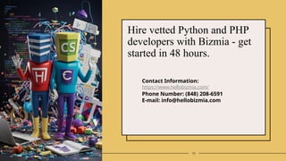 10
Hire vetted Python and PHP
developers with Bizmia - get
started in 48 hours.
Contact Information:
https://www.hellobizmia.com/
Phone Number: (848) 208-6591
E-mail: info@hellobizmia.com
 