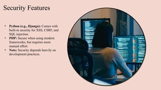 Security Features
• Python (e.g., Django): Comes with
built-in security for XSS, CSRF, and
SQL injection.
• PHP: Secure when using modern
frameworks, but requires more
manual effort.
• Note: Security depends heavily on
development practices.
 