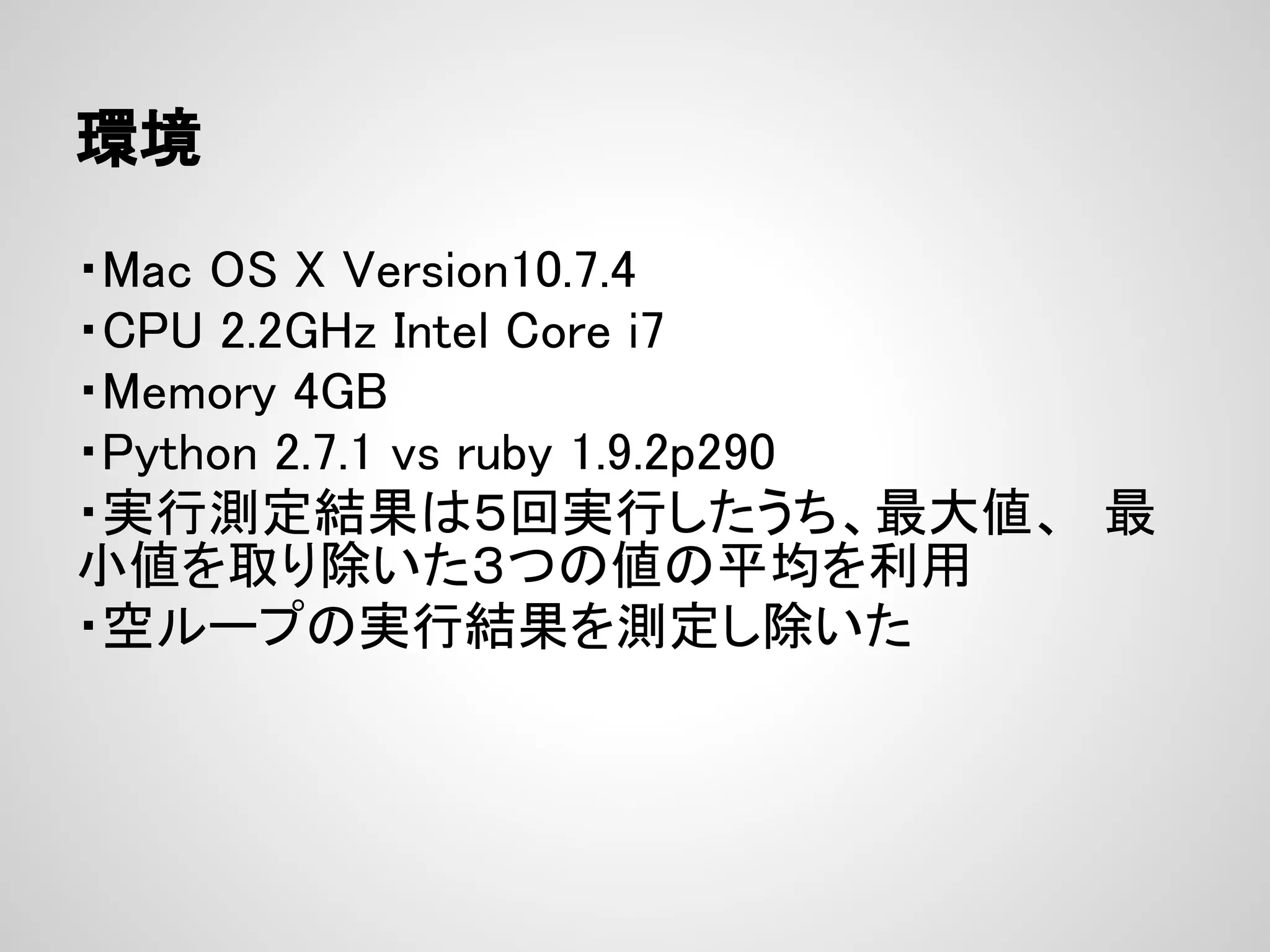 環境 ・Mac OS X Version10.7.4 ・CPU 2.2GHz Intel Core i7 ・Memory 4GB ・Python 2.7.1 vs ruby 1.9.2p290 ・実行測定結果は５回実行したうち、最大値、　最 小値を取り除いた３つの値の平均を利用 ・空ループの実行結果を測定し除いた 