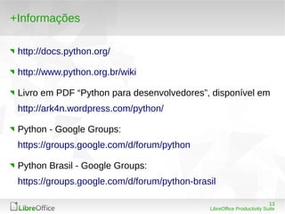 13
LibreOffice Productivity Suite
+Informações
http://docs.python.org/
http://www.python.org.br/wiki
Livro em PDF “Python para desenvolvedores”, disponível em
http://ark4n.wordpress.com/python/
Python - Google Groups:
https://groups.google.com/d/forum/python
Python Brasil - Google Groups:
https://groups.google.com/d/forum/python-brasil
 