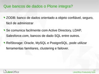 17
LibreOffice Productivity Suite
Que bancos de dados o Plone integra?
ZODB: banco de dados orientado a objeto confiável, seguro,
fácil de administrar
Se comunica facilmente com Active Directory, LDAP,
Salesforce.com, bancos de dado SQL entre outros.
RelStorage: Oracle, MySQL e PostgreSQL, pode utilizar
ferramentas familiares, clustering e failover.
 