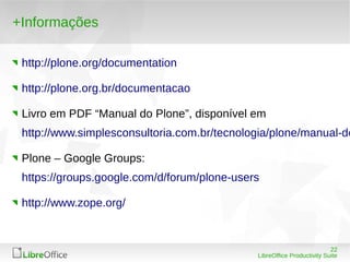22
LibreOffice Productivity Suite
+Informações
http://plone.org/documentation
http://plone.org.br/documentacao
Livro em PDF “Manual do Plone”, disponível em
http://www.simplesconsultoria.com.br/tecnologia/plone/manual-do
Plone – Google Groups:
https://groups.google.com/d/forum/plone-users
http://www.zope.org/
 