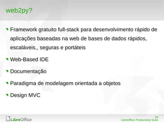 24
LibreOffice Productivity Suite
web2py?
Framework gratuito full-stack para desenvolvimento rápido de
aplicações baseadas na web de bases de dados rápidos,
escaláveis,, seguras e portáteis
Web-Based IDE
Documentação
Paradigma de modelagem orientada a objetos
Design MVC
 