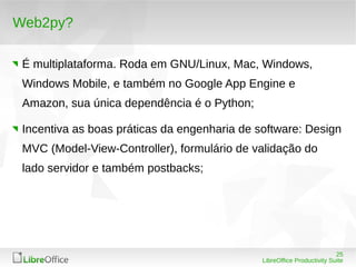 25
LibreOffice Productivity Suite
Web2py?
É multiplataforma. Roda em GNU/Linux, Mac, Windows,
Windows Mobile, e também no Google App Engine e
Amazon, sua única dependência é o Python;
Incentiva as boas práticas da engenharia de software: Design
MVC (Model-View-Controller), formulário de validação do
lado servidor e também postbacks;
 