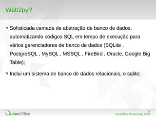 26
LibreOffice Productivity Suite
Web2py?
Sofisticada camada de abstração de banco de dados,
automatizando códigos SQL em tempo de execução para
vários gerenciadores de banco de dados (SQLite ,
PostgreSQL , MySQL , MSSQL , FireBird , Oracle, Google Big
Table);
Inclui um sistema de banco de dados relacionais, o sqlite;
 
